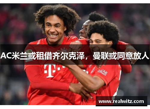 AC米兰或租借齐尔克泽，曼联或同意放人
